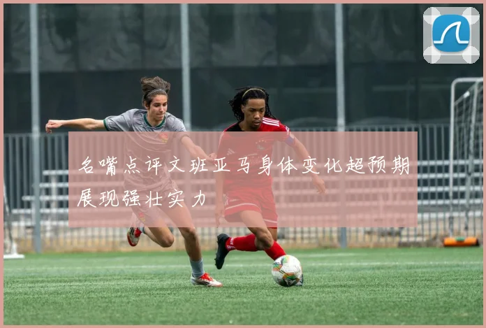 名嘴点评文班亚马身体变化超预期展现强壮实力