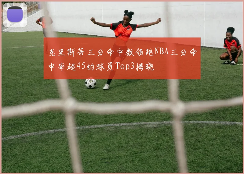 克里斯蒂三分命中数领跑NBA三分命中率超45的球员Top3揭晓