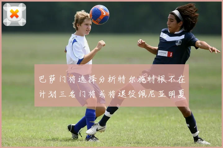 巴萨门将选择分析特尔施特根不在计划三名门将或将退役佩尼亚明夏回归展望