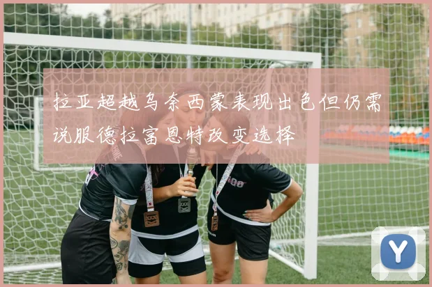 拉亚超越乌奈西蒙表现出色但仍需说服德拉富恩特改变选择