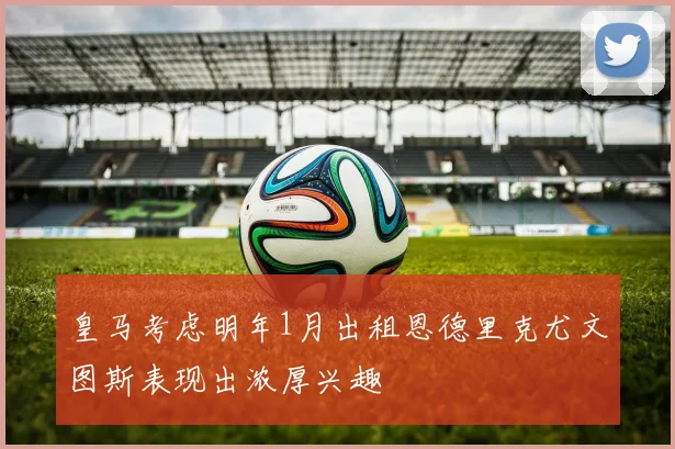 皇马考虑明年1月出租恩德里克尤文图斯表现出浓厚兴趣