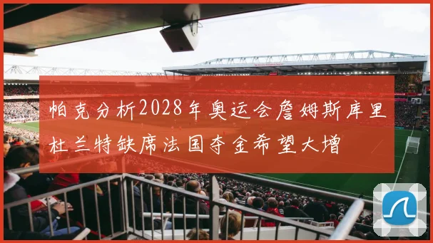 帕克分析2028年奥运会詹姆斯库里杜兰特缺席法国夺金希望大增