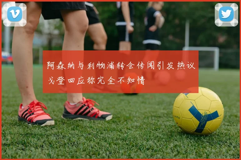 阿森纳与利物浦转会传闻引发热议戈登回应称完全不知情