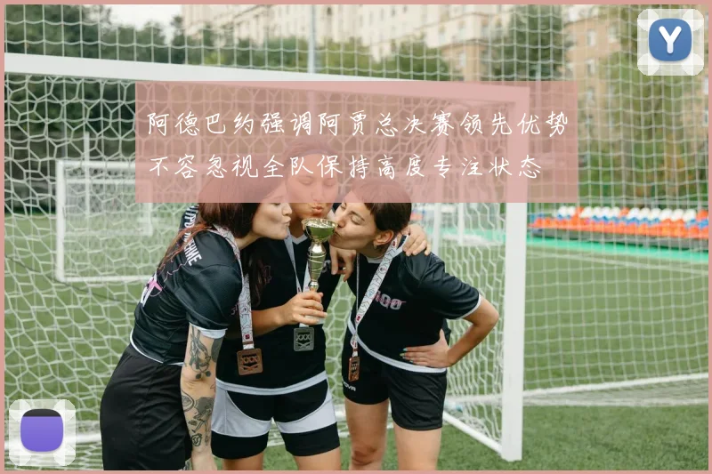 阿德巴约强调阿贾总决赛领先优势不容忽视全队保持高度专注状态
