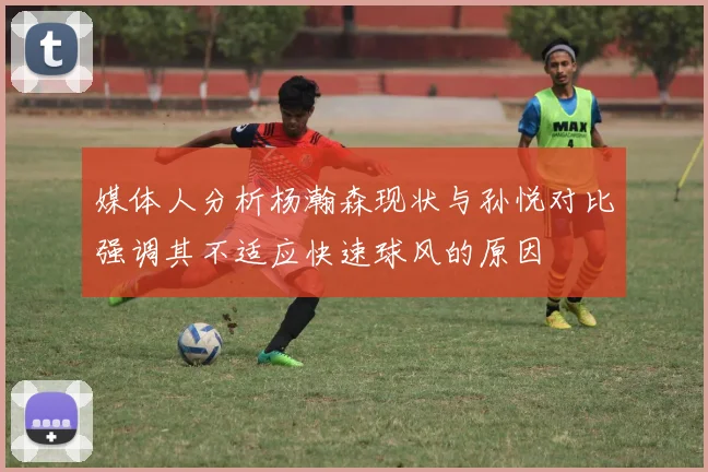媒体人分析杨瀚森现状与孙悦对比强调其不适应快速球风的原因