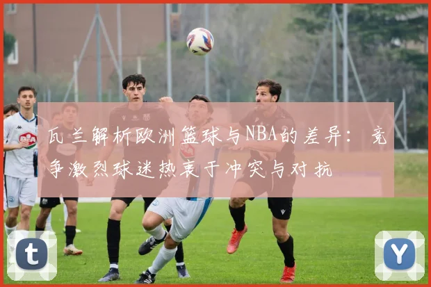 瓦兰解析欧洲篮球与NBA的差异：竞争激烈球迷热衷于冲突与对抗