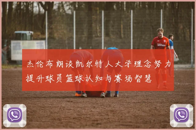 杰伦布朗谈凯尔特人大学理念努力提升球员篮球认知与赛场智慧