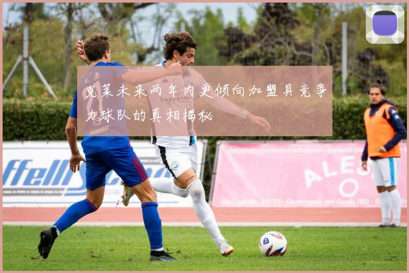 克莱未来两年内更倾向加盟具竞争力球队的真相揭秘
