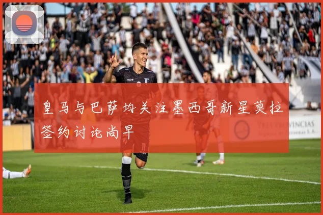 皇马与巴萨均关注墨西哥新星莫拉签约讨论尚早