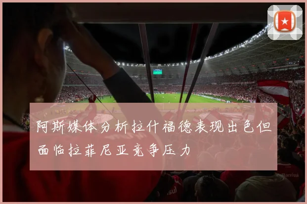 阿斯媒体分析拉什福德表现出色但面临拉菲尼亚竞争压力