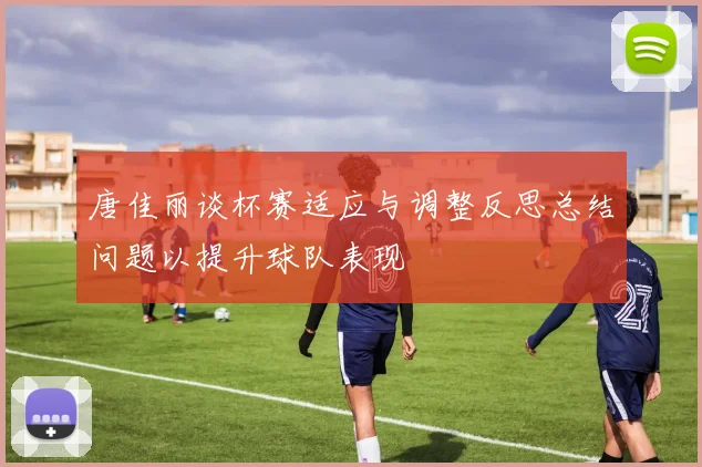 唐佳丽谈杯赛适应与调整反思总结问题以提升球队表现