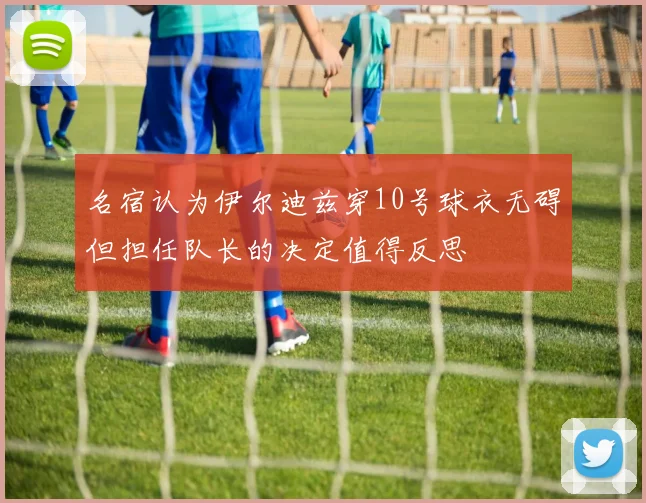 名宿认为伊尔迪兹穿10号球衣无碍但担任队长的决定值得反思