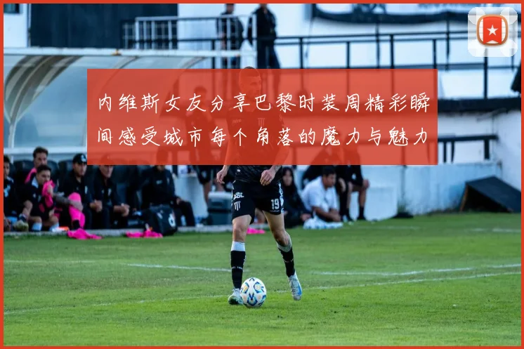 内维斯女友分享巴黎时装周精彩瞬间感受城市每个角落的魔力与魅力