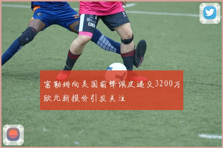富勒姆向美国前锋佩皮递交3200万欧元新报价引发关注