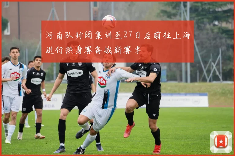 河南队封闭集训至27日后前往上海进行热身赛备战新赛季
