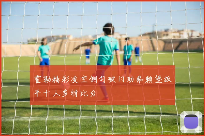 霍勒精彩凌空侧勾破门助弗赖堡扳平十人多特比分
