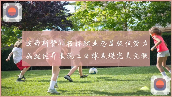 波蒂斯赞AJ格林职业态度极佳努力成就优异表现三分球表现完美无瑕