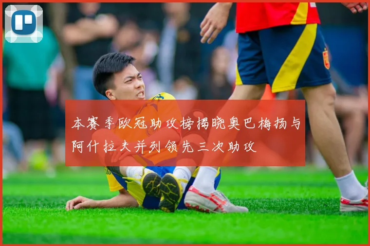本赛季欧冠助攻榜揭晓奥巴梅扬与阿什拉夫并列领先三次助攻