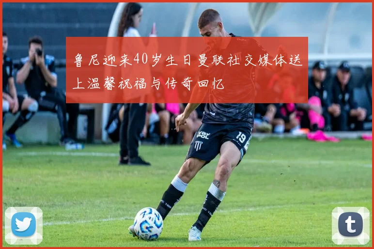 鲁尼迎来40岁生日曼联社交媒体送上温馨祝福与传奇回忆