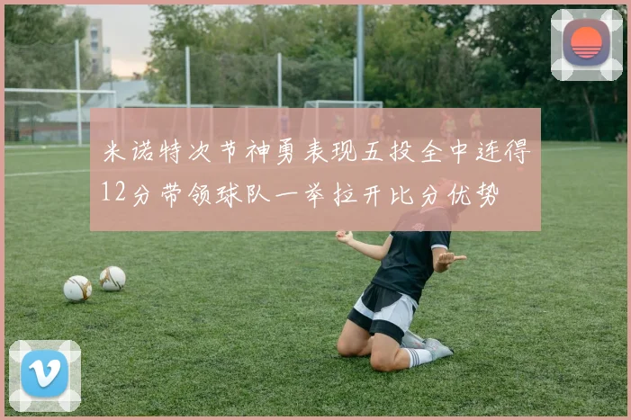 米诺特次节神勇表现五投全中连得12分带领球队一举拉开比分优势