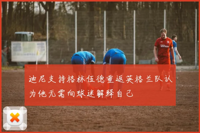 迪尼支持格林伍德重返英格兰队认为他无需向球迷解释自己