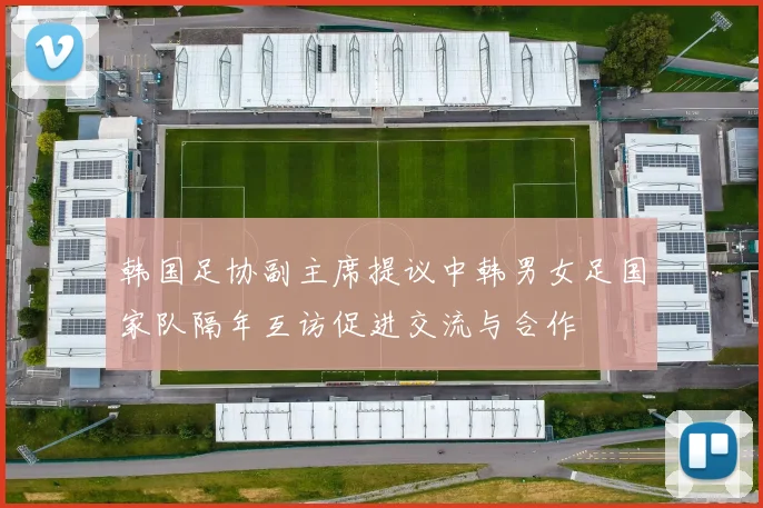 韩国足协副主席提议中韩男女足国家队隔年互访促进交流与合作