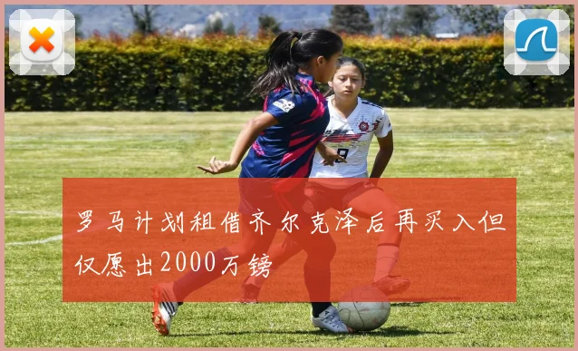 罗马计划租借齐尔克泽后再买入但仅愿出2000万镑