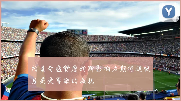 约基奇盛赞詹姆斯影响力期待退役后更受尊敬的成就