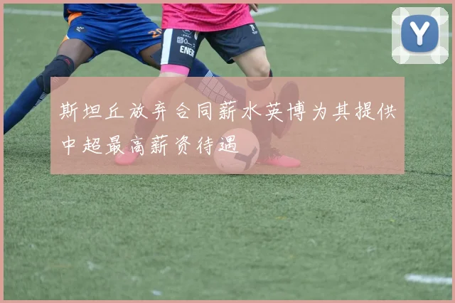 斯坦丘放弃合同薪水英博为其提供中超最高薪资待遇
