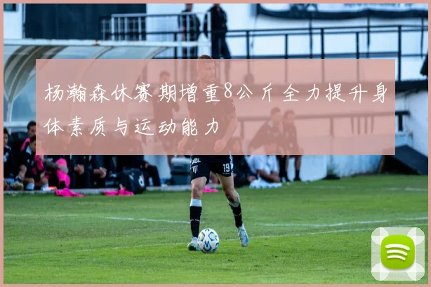 杨瀚森休赛期增重8公斤全力提升身体素质与运动能力