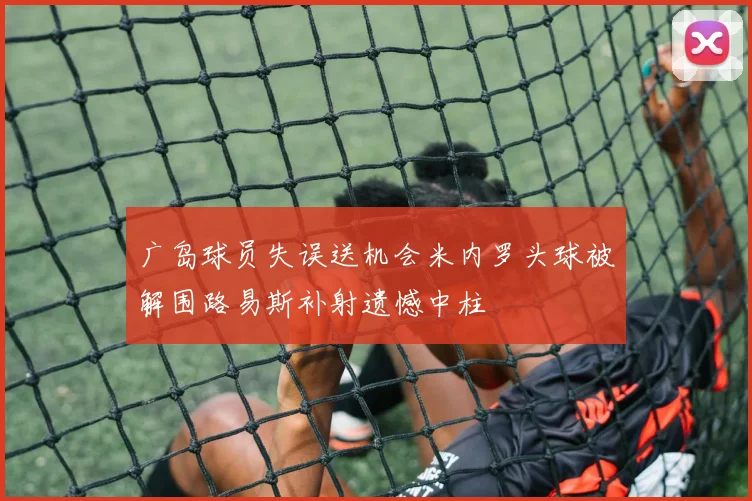 广岛球员失误送机会米内罗头球被解围路易斯补射遗憾中柱