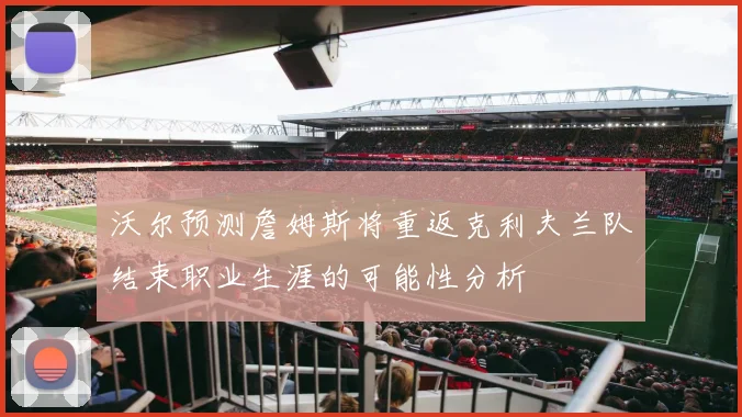 沃尔预测詹姆斯将重返克利夫兰队结束职业生涯的可能性分析