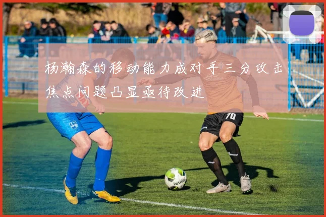 杨瀚森的移动能力成对手三分攻击焦点问题凸显亟待改进