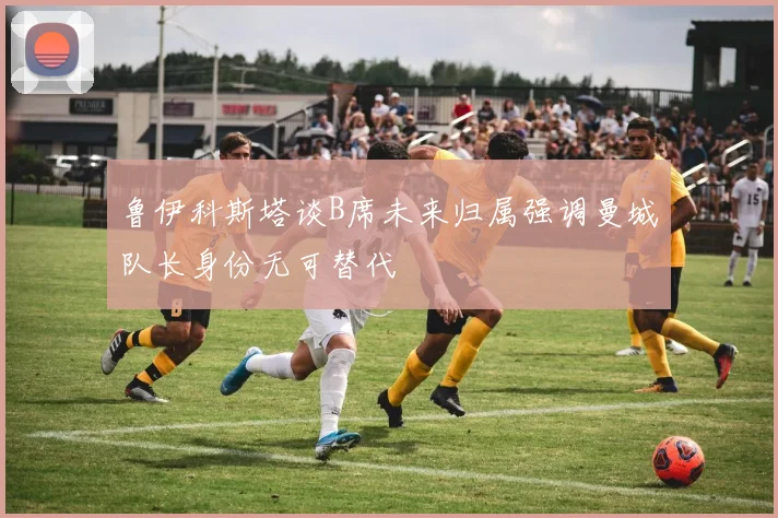 鲁伊科斯塔谈B席未来归属强调曼城队长身份无可替代