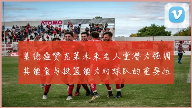 基德盛赞克莱未来名人堂潜力强调其能量与投篮能力对球队的重要性