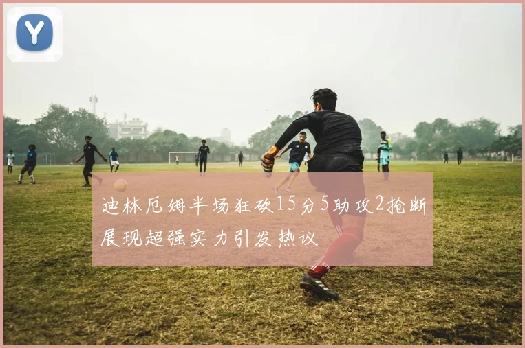 迪林厄姆半场狂砍15分5助攻2抢断展现超强实力引发热议