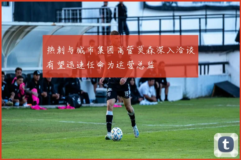 热刺与城市集团高管莫森深入洽谈有望迅速任命为运营总监