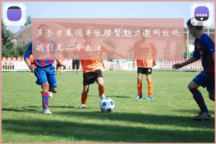 罗齐尔展现夸张腰臀魅力邀网红观战引皮二爷关注