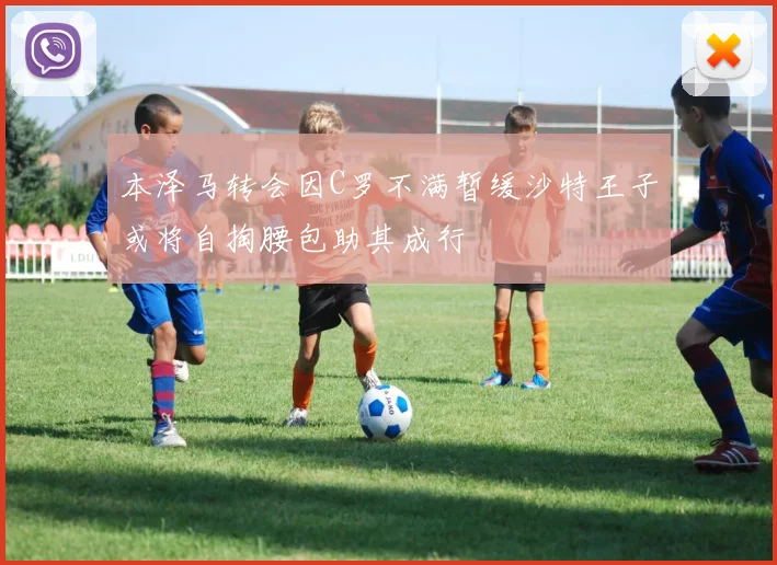 本泽马转会因C罗不满暂缓沙特王子或将自掏腰包助其成行