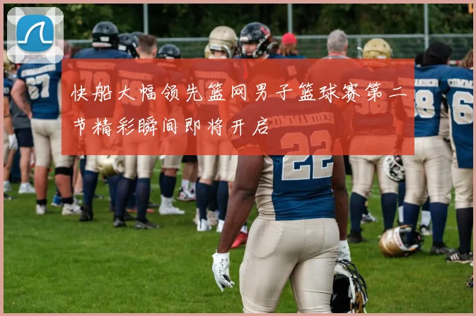 快船大幅领先篮网男子篮球赛第二节精彩瞬间即将开启