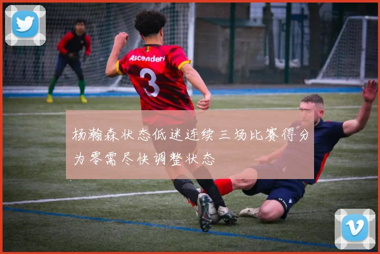 杨瀚森状态低迷连续三场比赛得分为零需尽快调整状态