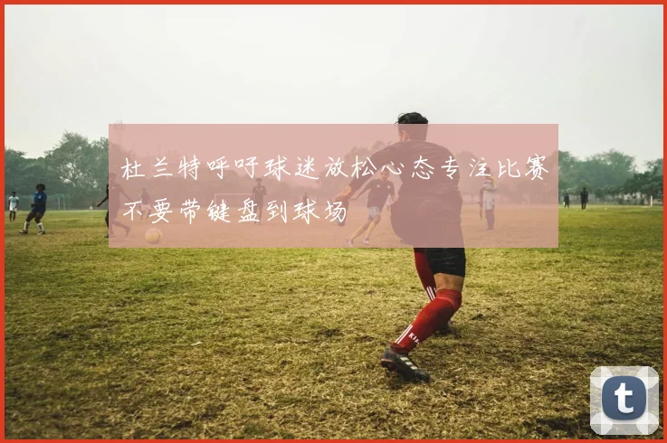 杜兰特呼吁球迷放松心态专注比赛不要带键盘到球场