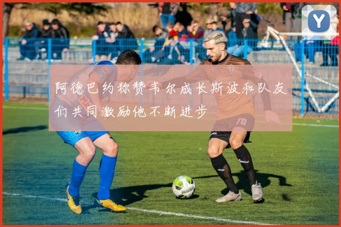 阿德巴约称赞韦尔成长斯波和队友们共同激励他不断进步