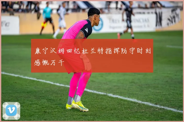 康宁汉姆回忆杜兰特指挥防守时刻感慨万千