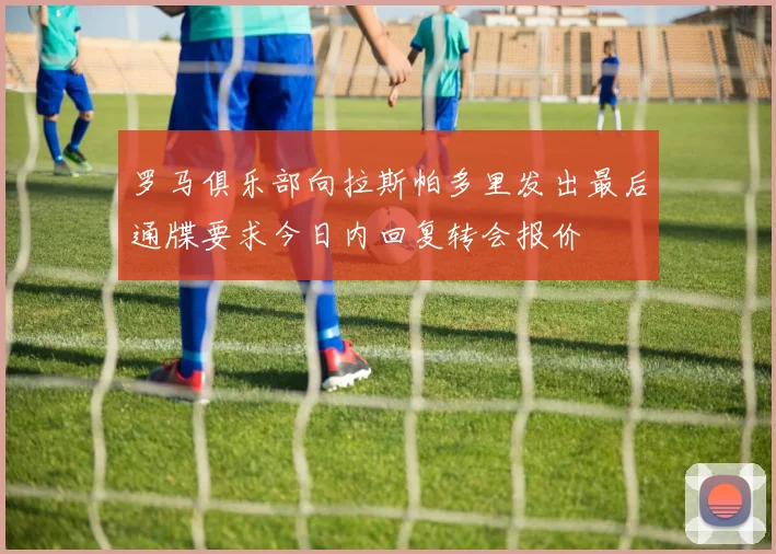 罗马俱乐部向拉斯帕多里发出最后通牒要求今日内回复转会报价