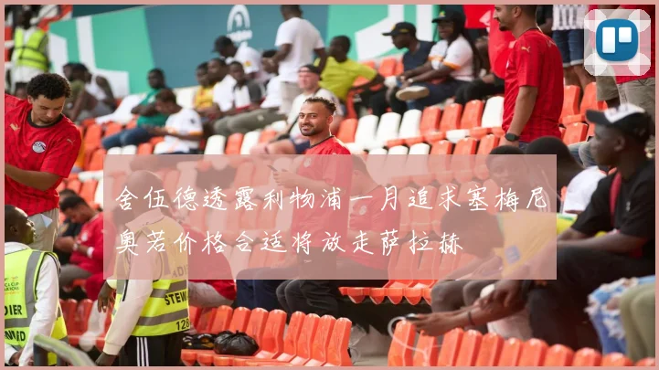 舍伍德透露利物浦一月追求塞梅尼奥若价格合适将放走萨拉赫