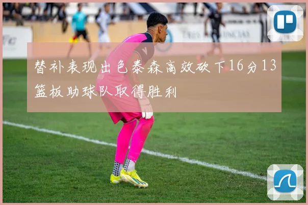 替补表现出色泰森高效砍下16分13篮板助球队取得胜利